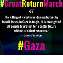 Words: #Great Return March at top, then quote marks then words The killing of Palestinians demonstrators by Israeli forces in Gaza is tragic. It is the right of all people to protest for a better future without a violent response. the quote is attributed to Bernie Sanders. at the bottom it says # Gaza